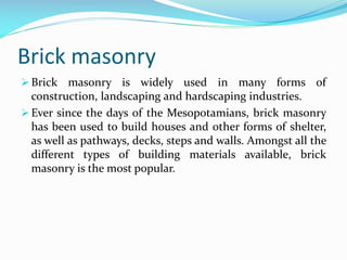Brick masonry
 Brick masonry is widely used in many forms of
construction, landscaping and hardscaping industries.
 Ever since the days of the Mesopotamians, brick masonry
has been used to build houses and other forms of shelter,
as well as pathways, decks, steps and walls. Amongst all the
different types of building materials available, brick
masonry is the most popular.
 
