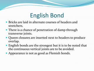 English Bond
 Bricks are laid in alternate courses of headers and
stretchers.
 There is a chance of penetration of damp through
transverse joints.
 Queen closures are inserted next to headers to produce
overlap.
 English bonds are the strongest but it is to be noted that
the continuous vertical joints are to be avoided.
 Appearance is not as good as Flemish bonds.
 