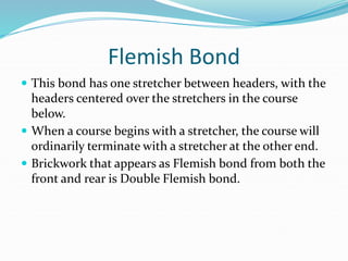 Flemish Bond
 This bond has one stretcher between headers, with the
headers centered over the stretchers in the course
below.
 When a course begins with a stretcher, the course will
ordinarily terminate with a stretcher at the other end.
 Brickwork that appears as Flemish bond from both the
front and rear is Double Flemish bond.
 
