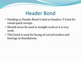 Header Bond
 Heading or Header Bond is laid on headers. Used for
round quick sweeps .
 Should never be used in straight work as it is very
week.
 This bond is used for facing of curved surface and
footings in foundations.
 