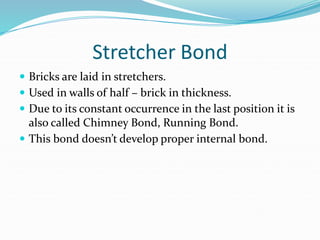 Stretcher Bond
 Bricks are laid in stretchers.
 Used in walls of half – brick in thickness.
 Due to its constant occurrence in the last position it is
also called Chimney Bond, Running Bond.
 This bond doesn’t develop proper internal bond.
 