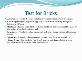 Test for Bricks
 Absorption:- The brick should not absorb water more than 20% of dry weight.
 Crushing strength:- As per BIS 1077-1957 the minimum crushing strength of
bricks is 3.5 N/mm2
 Hardness :- Brick is treated to be sufficient hard if no impression could be made on
the surface of the brick by finger nail.
 Soundness :- Two bricks when struck with each other should emit metallic ringing
sound.
 Structure :- It should be homogeneous ,compact ,and free from any defects.
 Shape & size :- Standard size (190 X 90 X 90 mm) and shapes should be truly
rectangular with sharp edges and smooth surface.
 