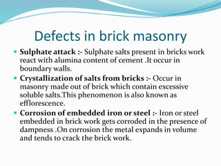 Defects in brick masonry
 Sulphate attack :- Sulphate salts present in bricks work
react with alumina content of cement .It occur in
boundary walls.
 Crystallization of salts from bricks :- Occur in
masonry made out of brick which contain excessive
soluble salts.This phenomenon is also known as
efflorescence.
 Corrosion of embedded iron or steel :- Iron or steel
embedded in brick work gets corroded in the presence of
dampness .On corrosion the metal expands in volume
and tends to crack the brick work.
 