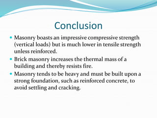 Conclusion
 Masonry boasts an impressive compressive strength
(vertical loads) but is much lower in tensile strength
unless reinforced.
 Brick masonry increases the thermal mass of a
building and thereby resists fire.
 Masonry tends to be heavy and must be built upon a
strong foundation, such as reinforced concrete, to
avoid settling and cracking.
 