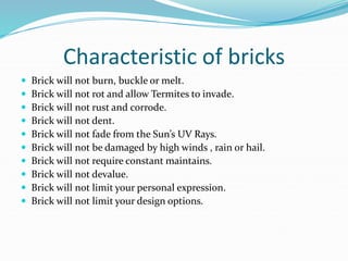 Characteristic of bricks
 Brick will not burn, buckle or melt.
 Brick will not rot and allow Termites to invade.
 Brick will not rust and corrode.
 Brick will not dent.
 Brick will not fade from the Sun’s UV Rays.
 Brick will not be damaged by high winds , rain or hail.
 Brick will not require constant maintains.
 Brick will not devalue.
 Brick will not limit your personal expression.
 Brick will not limit your design options.
 