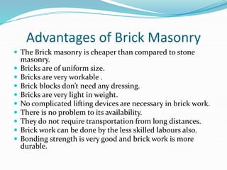 Advantages of Brick Masonry
 The Brick masonry is cheaper than compared to stone
masonry.
 Bricks are of uniform size.
 Bricks are very workable .
 Brick blocks don’t need any dressing.
 Bricks are very light in weight.
 No complicated lifting devices are necessary in brick work.
 There is no problem to its availability.
 They do not require transportation from long distances.
 Brick work can be done by the less skilled labours also.
 Bonding strength is very good and brick work is more
durable.
 