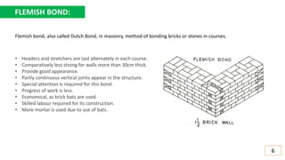 FLEMISH BOND:
• Headers and stretchers are laid alternately in each course.
• Comparatively less strong for walls more than 30cm thick.
• Provide good appearance.
• Partly continuous vertical joints appear in the structure.
• Special attention is required for this bond.
• Progress of work is less.
• Economical, as brick bats are used.
• Skilled labour required for its construction.
• More mortar is used due to use of bats.
6
Flemish bond, also called Dutch Bond, in masonry, method of bonding bricks or stones in courses.
 
