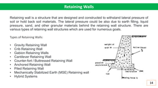 Retaining Walls
Retaining wall is a structure that are designed and constructed to withstand lateral pressure of
soil or hold back soil materials. The lateral pressure could be also due to earth filling, liquid
pressure, sand, and other granular materials behind the retaining wall structure. There are
various types of retaining wall structures which are used for numerous goals.
Types of Retaining Walls:
• Gravity Retaining Wall
• Crib Retaining Wall
• Gabion Retaining Walls
• Cantilever Retaining Wall
• Counter-fort / Buttressed Retaining Wall
• Anchored Retaining Wall
• Piled Retaining Wall
• Mechanically Stabilized Earth (MSE) Retaining wall
• Hybrid Systems
14
 