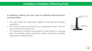 Conditions of Stability of Retaining Walls
A Satisfactory retaining wall must meet the following requirements for
ensuring stability:
• The wall should be structurally capable of resisting the pressure
applied to it.
• The section of the wall should be so proportioned that it will not
overturn by the lateral pressure.
• It is important to prevent accumulation of water behind a retaining
wall. The backing material should be suitably drained by providing
weep holes as detailed earlier.
16
 