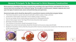 General Principals To Be Observed In Brick Masonry Construction
Brick masonry is classified as first class or second class according to the type of bricks used (whether first class or
second class) and according to the method of laying. The strength of masonry work, however, depends very much
upon the type of material used, nature and workmanship and supervision.
General principles which should be observed for a sound brick masonry construction are given below:
• The bricks should be sound, hard, burnt well with uniform colour, shape, and size.
• Immersed in fresh water at least for 2 hours before using in masonry.
• Do not use broken bricks unless they are essential for making good bonds.
• laid on their proper bond. The frog of the bricks should be kept upward.
• Brick bats should be avoided.
• The thickness of the joints should not exceed 13 mm.
• Always truly vertical and verticality should be checked continuously using a plumb bob.
• Brickwork should be raised uniformly. Any part of the masonry should not be raised more than 90 cm to the rest
of the masonry work.
• The work should be raked back in successive courses if it is to be constructed later.
3
Uniform
 