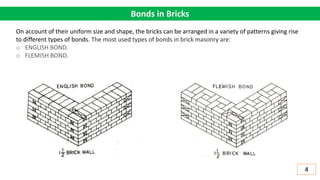 Bonds in Bricks
On account of their uniform size and shape, the bricks can be arranged in a variety of patterns giving rise
to different types of bonds. The most used types of bonds in brick masonry are:
o ENGLISH BOND.
o FLEMISH BOND.
4
 