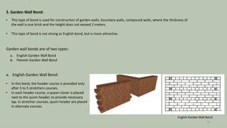 3. Garden Wall Bond:
• This type of bond is used for construction of garden walls, boundary walls, compound walls, where the thickness of
the wall is one brick and the height does not exceed 2 meters.
• This type of bond is not strong as English bond, but is more attractive.
Garden wall bonds are of two types:
a. English Garden Wall Bond
b. Flemish Garden Wall Bond
a. English Garden Wall Bond:
• In this bond, the header course is provided only
after 3 to 5 stretchers courses.
• In each header course, a queen closer is placed
next to the quoin header, to provide necessary
lap. In stretcher courses, quoin header are placed
in alternate courses.
English Garden Wall Bond
10
 