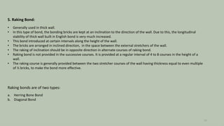 5. Raking Bond:
• Generally used in thick wall.
• In this type of bond, the bonding bricks are kept at an inclination to the direction of the wall. Due to this, the longitudinal
stability of thick wall built in English bond is very much increased.
• This bond introduced at certain intervals along the height of the wall.
• The bricks are arranged in inclined direction, in the space between the external stretchers of the wall.
• The raking of inclination should be in opposite direction in alternate courses of raking bond.
• Raking bond is not provided in the successive courses. It is provided at a regular interval of 4 to 8 courses in the height of a
wall.
• The raking course is generally provided between the two stretcher courses of the wall having thickness equal to even multiple
of ½ bricks, to make the bond more effective.
Raking bonds are of two types:
a. Herring Bone Bond
b. Diagonal Bond
12
 