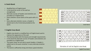 6. Dutch Bond:
• Modified form of English bond.
• In the bond the corner of the wall are
strengthened.
• Alternate courses of headers and stretchers are
provided as in English bond.
• Every stretcher course starts at the quoin with a ¾
bat.
• Every alternate stretcher course, a header is
placed next to the ¾ brick bat provided at the
quoin.
7. English Cross Bond:
• English cross bond is a modified form of English bond used to
improve the appearance of the wall.
• This bond provides both the beauty and strength requirements.
• In this bond the alternate courses of headers and stretchers are
provided as in English bond.
• The queen closer are set next to quoin headers. A header is
added next to the quoin stretcher in every alternate stretcher
course.
• This bond is sufficiently strong and shows a great elevation.
Dutch Bond
English Cross Bond
14
 