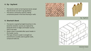 8. Zig – Zag Bond:
• This bond is similar to herring bone bond, except
that the bricks are laid in zig-zag fashion.
• This bond is commonly used for making
ornamental panels in the brick flooring or walls.
9. Silverlock’s Bond:
• This bond is inspired by English bond but in this
bond the stretcher courses are replaced by
laying the brick on edges and header courses
laid on the beds.
• Queen closer is provided after quoin header in
the header course.
• This type of bond is weak in strength but
economical so usually used as garden walls,
compound walls etc.
Zig – Zag Bond
Silverlock’s Bond
15
 