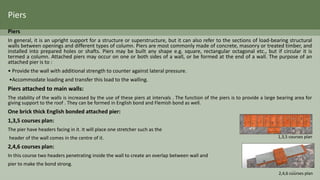 Piers
In general, it is an upright support for a structure or superstructure, but it can also refer to the sections of load-bearing structural
walls between openings and different types of column. Piers are most commonly made of concrete, masonry or treated timber, and
installed into prepared holes or shafts. Piers may be built any shape e.g. square, rectangular octagonal etc., but if circular it is
termed a column. Attached piers may occur on one or both sides of a wall, or be formed at the end of a wall. The purpose of an
attached pier is to :
• Provide the wall with additional strength to counter against lateral pressure.
•Accommodate loading and transfer this load to the walling.
Piers attached to main walls:
The stability of the walls is increased by the use of these piers at intervals . The function of the piers is to provide a large bearing area for
giving support to the roof . They can be formed in English bond and Flemish bond as well.
One brick thick English bonded attached pier:
1,3,5 courses plan:
The pier have headers facing in it. It will place one stretcher such as the
header of the wall comes in the centre of it.
2,4,6 courses plan:
In this course two headers penetrating inside the wall to create an overlap between wall and
pier to make the bond strong.
1,3,5 courses plan
2,4,6 courses plan
Piers
18
 