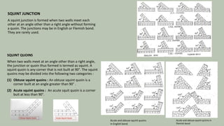 SQUINT JUNCTION
A squint junction is formed when two walls meet each
other at an angle other than a right angle without forming
a quoin. The junctions may be in English or Flemish bond.
They are rarely used.
SQUINT QUOINS
When two walls meet at an angle other than a right angle,
the junction or quoin thus formed is termed as squint. A
squint quoin is any corner that is not built at 90°. The squint
quoins may be divided into the following two categories :
(1) Obtuse squint quoins : An obtuse squint quoin is a
corner built at an angle greater than 90° .
(2) Acute squint quoins : An acute squit quoin is a corner
buit at less than 90°.
Acute and obtuse squint quoins
in English bond
Acute and obtuse squint quoins in
Flemish bond
21
 
