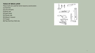 TOOLS OF BRICK-LAYER
These tools are used for brick masonry construction .
(1) Hammer
(2) Line and pins
(3) Brick axe
(4) Spirit level
(5) Plumb rule
(6) Mason's square
(7) Trowel
(8) Two foot four fold rule.
22
 