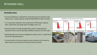 RETAINING WALL
• It may be defined as a wall built to resist the pressure of liquid, earth
filling, sand, or other granular material filled behind it after it is built.
• It is commonly required in the construction of hill roads, masonry
dams, abutments and wings walls of bridges and so on.
• Retaining walls are relatively rigid walls used for supporting soil
laterally so that it can be retained at different levels on the two sides.
• Retaining walls are structures designed to restrain soil to a slope that it
would not naturally keep to.
• It may be built in dry stone masonry, stone masonry, brick masonry,
plain cement concrete and rein forced cement concrete.
RETAINING WALL
23
 