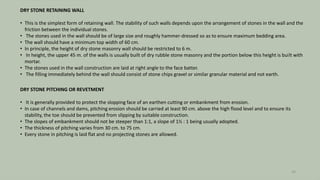 DRY STONE RETAINING WALL
• This is the simplest form of retaining wall. The stability of such walls depends upon the arrangement of stones in the wall and the
friction between the individual stones.
• The stones used in the wall should be of large size and roughly hammer-dressed so as to ensure maximum bedding area.
• The wall should have a minimum top width of 60 cm.
• In principle, the height of dry stone masonry wall should be restricted to 6 m.
• In height, the upper 45 m. of the walls is usually built of dry rubble stone masonry and the portion below this height is built with
mortar.
• The stones used in the wall construction are laid at right angle to the face batter.
• The filling immediately behind the wall should consist of stone chips gravel or similar granular material and not earth.
DRY STONE PITCHING OR REVETMENT
• It is generally provided to protect the slopping face of an earthen cutting or embankment from erosion.
• In case of channels and dams, pitching erosion should be carried at least 90 cm. above the high flood level and to ensure its
stability, the toe should be prevented from slipping by suitable construction.
• The slopes of embankment should not be steeper than 1:1, a slope of 1½ : 1 being usually adopted.
• The thickness of pitching varies from 30 cm. to 75 cm.
• Every stone in pitching is laid flat and no projecting stones are allowed.
24
 