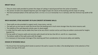 BREAST WALLS
• They are stone walls provided to protect the slopes of cutting in natural ground from the action of weather.
• The section of wall to be adopted depends upon the height of wall, the nature of the backing and the slope of cutting.
• The front and back batters of the wall vary from 1 in 4 to 1 in 2 (1 in horizontal: 4 or 2 vertical), with the minimum top width of 60
cm.
BRICK MASONRY, STONE MASONRY OR PLAIN CONCRETE RETAINING WALLS:
• These walls are also provided to support earth, loose stone, coal etc.
• The wall acts as one mass to resist the thrust from the backing and is much more stronger than dry stone masonry wall.
• The stability of the wall depends entirely upon its dead weight.
• In order that the walls may be stable they have to be very thick in section and as such they are seldom constructed for heights
beyond 6 m.
• The top width of masonry walls and concrete walls should not be less than 60 cm. and 45 cm. respectively.
• The bottom width of the walls varies with the height.
• It is necessary to have proper drainage of the retaining wall from consideration of structural safety and stability.
DESIGN OF RETAINING WALLS
• The thrust from the backing which tends to overturn the wall or causes it to slide, is the deciding factor in the selection of the
section and type of the wall.
25
 