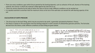 • There are many conditions upon which thrust exerted by the backing depends, such as cohesion of the soil, dryness of the backing
material, the manner in which the material is filled against the wall and so on.
• There are various theories by the help of which the value of thrust under different conditions can be worked out.
• It is equally essential to ascertain that the maximum stress at the toe of the wall does not exceed the safe bearing capacity of the
soil.
CALCULATION OF EARTH PRESSURE
• The thrust due to the back filling, which may be assumed to be earth, is generally calculated by Rankine's Theory.
• The theory is based on the assumption that the backing material or earth consists of cohesionless granular particles. The formulae
derived from this theory under different conditions of back filling are given below:
26
 