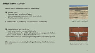 DEFECTS IN BRICK MASONRY
Defects in brick work may occur due to the following:
 Sulphate attack
• Continual heavy percolation of water.
• Water soluble sulphate content which is not in limit .
• Tri-calcium aluminate in cement.
It can be avoided by good design and conscientious workmanship Sulphate attack in brick work
 Crystallization of salts from bricks
• Bricks which contains excessive soluble salts.
• Contact with water . The soluble salts get dissolved and appear in the form
of line whitish crystals on the surface of brick work.
As a result the surface of brick works gets disfigured and present an ugly look
Efflorescence can be remedied by brushing and washing the effected surface
repeatedly. Crystallization of salts from brick
28
 