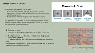 DEFECTS IN BRICK MASONRY
 Corrosion of embedded iron or steel
• When steel corrodes, the resulting rust occupies a greater
volume than the steel and creates tensile stresses in the concrete
which cause cracking.
• Two metals at different energy levels or metallic connection.
This defect can be prevented by encasing the reinforcement or iron
member in dense cement mortar and providing a cover of 15 to 25
mm. around the embedded member.
 Shrinking on drying
• reduction of capillary water by evaporation and the water in the
cement paste.
• The higher amount of water in the fresh concrete, the greater the
drying shrinkage affects.
If the mortar is lean , the cracks are distributed over large number of
joints.
This defect can be prevented by using good quality bricks and by protecting
masonry from moisture penetration.
Cracks caused by shrinking on drying
29
 