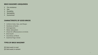 BRICK MASONRY-UNIQUENESS
 Fire resistance
 Size
 Durability
 Workability
 Economical
CHARACTERISTIC OF GOOD BRICKS
 Uniform Color, Size, and Shape:
 Hardness of brick:-
 Homogeneity
 Water absorption
 Check for efflorescence on bricks
 Brick Earth
 Soundness of Brick
 Examine frog in brick
TYPES OF BRICK MASONRY
 Brick work in mud
 Brick work in cement
3
 