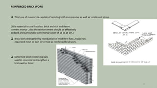 REINFORCED BRICK WORK
 This type of masonry is capable of resisting both compressive as well as tensile and stress.
( It is essential to use first class brick and rich and dense
cement mortar , also the reinforcement should be effectively
bedded and surrounded with mortar cover of 15 to 25 cm.)
 Brick work strengthen by introduction of mild steel flats , hoop iron,
expanded mesh or bars in termed as reinforced brickwork.
 Deformed steel reinforcing bars
used in concrete to strengthen a
brick wall or lintel
30
 