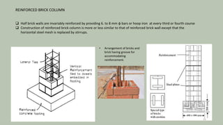REINFORCED BRICK COLUMN
 Half brick walls are invariably reinforced by providing 6. to 8 mm φ bars or hoop iron at every third or fourth course
 Construction of reinforced brick column is more or less similar to that of reinforced brick wall except that the
horizontal steel mesh is replaced by stirrups.
• Arrangement of bricks and
brick having groove for
accommodating
reinforcement.
31
 