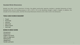 TOOLS USED IN BRICK MASONRY
• Trowel
• Plumb bob
• Hammer
• Spirit level
• Mason square
• Steel tape
BONDS IN BRICK WORK
•Facing bond.
•Dutch bond.
•English cross bond.
•Brick on edge bond.
•Raking bond.
•Zigzag bond.
•Garden wall bond.
4
Standard Brick Dimensions
Besides any other various dimension of bricks, the global construction agencies maintain a standard dimension of brick.
Standard brick size for working purpose is 225 x 112.5 x 75 in mm dimension (length x depth x height). In addition, this
includes 10 mm mortar joints, and then the actual dimension of brick is 215 x 102.5 x 65 in mm dimension.
 