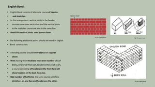 English Bond:
• English Bond consists of alternate course of headers
• and stretches.
• In this arrangement, vertical joints in the header
• courses come over each other and the vertical joints
• in the stretcher course are also in the same line.
• Avoid this vertical joints, used queen closer.
• The following additional points should be noted in English
• Bond construction:
• A heading course should never start with a queen
• closer.
• Walls having their thickness to an even number of half
• bricks, one brick thick wall, two brick thick wall so on,
• a course consisting of headers on the front face will
• show headers on the back face also.
• Odd number of half brick, the same course will show
• stretchers on one face and headers on the other.
Queen closer
Fig: 03: queen closer
Fig: 02: English Bond
Fig: 04: English Bond
6
 