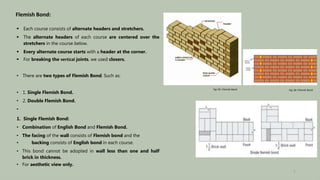 Flemish Bond:
 Each course consists of alternate headers and stretchers.
 The alternate headers of each course are centered over the
stretchers in the course below.
 Every alternate course starts with a header at the corner.
 For breaking the vertical joints, we used closers.
• There are two types of Flemish Bond. Such as:
• 1. Single Flemish Bond.
• 2. Double Flemish Bond.
•
1. Single Flemish Bond:
• Combination of English Bond and Flemish Bond.
• The facing of the wall consists of Flemish bond and the
• backing consists of English bond in each course.
• This bond cannot be adopted in wall less than one and half
brick in thickness.
• For aesthetic view only.
Fig: 05: Flemish Bond Fig: 06: Flemish Bond
7
 