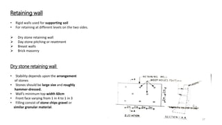 Retaining wall
 Dry stone retaining wall
 Day stone pitching or revetment
 Breast walls
 Brick masonry
• Rigid walls used for supporting soil
• For retaining at different levels on the two sides.
Dry stone retaining wall
• Stability depends upon the arrangement
of stones
• Stones should be large size and roughly
hammer-dressed.
• Wall’s minimum top width 60cm
• Front face varying from 1 in 4 to 1 in 3
• Filling consist of stone chips gravel or
similar granular material.
27
 