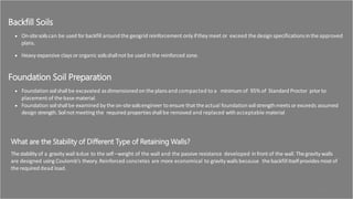 Backfill Soils
 On-sitesoilscan be used for backfill around the geogrid reinforcement only ifthey meet or exceed the design specificationsintheapproved
plans.
 Heavy expansive clays or organic soilsshallnot be used inthe reinforced zone.
Foundation Soil Preparation
 Foundation soilshallbe excavated asdimensionedon the plansand compacted to a minimum of 95% of Standard Proctor prior to
placement of thebase material.
 Foundation soilshallbe examined by the on-sitesoilsengineer to ensure that theactual foundationsoilstrengthmeets or exceeds assumed
design strength. Soilnot meeting the required propertiesshallbe removed and replaced with acceptable material
What are the Stability of Different Type of Retaining Walls?
Thestability of a gravity wall isdue to the self –weight of the wall and the passive resistance developed in front of the wall. Thegravity walls
are designed using Coulomb’s theory. Reinforced concretes are more economical to gravity walls because the backfillitselfprovidesmostof
the required dead load.
31
 
