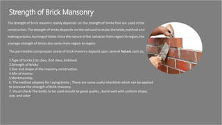 Strength of Brick Mansonry
The strength of brick masonry mainly depends on the strength of bricks that are used in the
construction.The strength of bricks depends on the soilused to make the bricks,method and
making process,burningof bricks.Sincethe nature ofthe soilvaries from region to region,the
average strength of bricks also varies from region to region.
The permissible compressive stress of brick masonry depend upon several factors such as,
1.Type of bricks (1st class, 2nd class, 3rdclass)
2.Strength of bricks
3.Size and shape of the masonry construction.
4.Mix of mortar.
5.Workmanship.
6. The method adopted for Laying bricks ; There are some useful checklists which can be applied
to increase the strength of brick masonry.
7. Visual check-The bricks to be used should be good quality , burnt well with uniform shape,
size, and color .
32
 