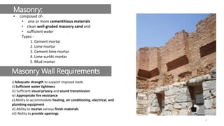 Masonry:
• composed of-
• one or more cementitious materials
• clean well-graded masonry sand and
• sufficient water
Types -
1. Cement mortar
2. Lime mortar
3. Cement-lime mortar
4. Lime-surkhi mortar
5. Mud mortar
Masonry Wall Requirements
i) Adequate strength to support imposed loads
ii) Sufficient water tightness
iii) Sufficient visual privacy and sound transmission
iv) Appropriate fire resistance
v) Ability to accommodate heating, air conditioning, electrical, and
plumbing equipment
vi) Ability to receive various finish materials
vii) Ability to provide openings
6
 