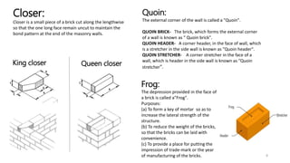 Closer:
Closer is a small piece of a brick cut along the lengthwise
so that the one long face remain uncut to maintain the
bond pattern at the end of the masonry walls.
King closer Queen closer
8
Quoin:
The external corner of the wall is called a "Quoin".
QUOIN BRICK- The brick, which forms the external corner
of a wall is known as " Quoin brick".
QUOIN HEADER- A corner header, in the face of wall, which
is a stretcher in the side wall is known as "Quoin header".
QUOIN STRETCHER- A corner stretcher in the face of a
wall, which is header in the side wall is known as "Quoin
stretcher".
Frog:
The depression provided in the face of
a brick is called a"Frog".
Purposes:
(a) To form a key of mortar so as to
increase the lateral strength of the
structure.
(b) To reduce the weight of the bricks,
so that the bricks can be laid with
convenience.
(c) To provide a place for putting the
impression of trade-mark or the year
of manufacturing of the bricks.
 