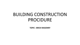 BUILDING CONSTRUCTION
PROCIDURE
TOPIC : BRICK MASONRY
 