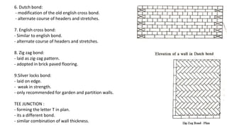 6. Dutch bond:
- modification of the old english cross bond.
- alternate course of headers and stretches.
7. English cross bond:
- Similar to english bond.
- alternate course of headers and stretches.
8. Zig zag bond:
- laid as zig-zag pattern.
- adopted in brick paved flooring.
9.Silver locks bond:
- laid on edge.
- weak in strength.
- only recommended for garden and partition walls.
TEE JUNCTION :
- forming the letter T in plan.
- its a different bond.
- similar combination of wall thickness.
 