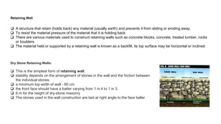  A structure that retain (holds back) any material (usually earth) and prevents it from sliding or eroding away.
 To resist the material pressure of the material that it is holding back.
 There are various materials used to construct retaining walls such as concrete blocks, concrete, treated lumber, rocks
or boulders.
 The material held or supported by a retaining wall is known as a backfill, its top surface may be horizontal or inclined.
Retaining Wall
Dry Stone Retaining Walls:
 This is the simplest form of retaining wall.
 stability depends on the arrangement of stones in the wall and the friction between
the individual stones.
 a minimum top width of wall - 60 cm.
 the front face should have a batter varying from 1 in 4 to 1 in 3.
 6 m for the height of dry-stone masonry
 The stones used in the wall construction are laid at right angle to the face baller.
 