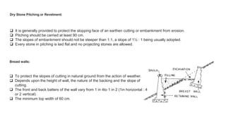 Dry Stone Pitching or Revetment:
 It is generally provided to protect the slopping face of an earthen cutting or embankment from erosion.
 Pitching should be carried at least 90 cm.
 The slopes of embankment should not be steeper than 1:1, a slope of 1½ : 1 being usually adopted.
 Every stone in pitching is laid flat and no projecting stones are allowed.
Breast walls:
 To protect the slopes of cutting in natural ground from the action of weather.
 Depends upon the height of wall, the nature of the backing and the slope of
cutting.
 The front and back batters of the wall vary from 1 in 4to 1 in 2 (1in horizontal : 4
or 2 vertical)
 The minimum top width of 60 cm.
 