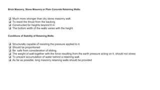 Brick Masonry, Stone Masonry or Plain Concrete Retaining Walls:
 Much more stronger than dry stone masonry wall.
 To resist the thrust from the backing
 Constructed for heights beyond 6 m
 The bottom width of the walls varies with the height.
Conditions of Stability of Retaining Walls:
 Structurally capable of resisting the pressure applied to it.
 Should be proportioned
 Be safe from consideration of sliding,
 The weight of wall together with the force resulting from the earth pressure acting on it, should not stress
 To prevent accumulation of water behind a retaining wall.
 As far as possible, long masonry retaining walls should be provided
 