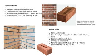 Traditional Bricks
 Have not been standardized in size.
 The dimensions vary from place to place.
 Nominal Size (with Mortar) – 23 × 11.4 × 7.5 cm
 Standard Size – 22.4 cm × 11.4cm × 7cm
Modular bricks
 Same uniform size
 Laid down by Bureau of Indian Standard Institution,
India
 Economical to manufacture,
 Workout to be cheaper.
 Nominal Size (with Mortar) – 20 × 10 × 10 cm
 Standard Size – 19 × 9 × 9 cm
Length varies from -20 to 25 cm
Width varies from -10 to 13 cm
Thickness varies from-5 to 7.5 cm.
 