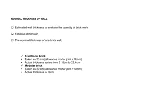 NOMINAL THICKNESS OF WALL
 Estimated wall thickness to evaluate the quantity of brick work
 Fictitious dimension
 The nominal thickness of one brick wall,
 Traditional brick
• Taken as 23 cm [allowance mortar joint =12mm]
• Actual thickness varies from 21.8cm to 22.4cm
 Modular brick
• Taken as 20 cm [allowance mortar joint =10mm]
• Actual thickness is 19cm
 