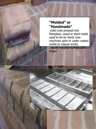 “ Molded” or “Handmade” solid units pressed into fiberglass, wood or steel molds used to be by hand, now machines sand or water coated molds to release bricks usually rougher surface and edges 