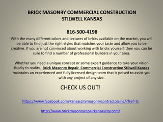 BRICK MASONRY COMMERCIAL CONSTRUCTION
STILWELL KANSAS
816-500-4198
With the many different colors and textures of bricks available on the market, you will
be able to find just the right styles that matches your taste and allow you to be
creative. If you are not convinced about working with bricks yourself, then you can be
sure to find a number of professional builders in your area.
Whether you need a unique concept or some expert guidance to take your vision
fluidly to reality, Brick Masonry Repair Commercial Construction Stilwell Kansas
maintains an experienced and fully licensed design team that is poised to assist you
with any project of any size.
CHECK US OUT!
https://www.facebook.com/Kansascitymasonrycontractorsinc/?fref=ts
http://www.brickmasonryrepairkansascity.com/
 