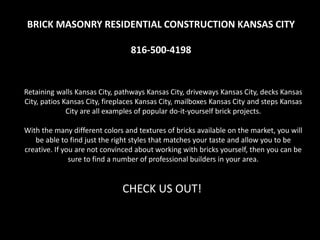 BRICK MASONRY RESIDENTIAL CONSTRUCTION KANSAS CITY
816-500-4198
Retaining walls Kansas City, pathways Kansas City, driveways Kansas City, decks Kansas
City, patios Kansas City, fireplaces Kansas City, mailboxes Kansas City and steps Kansas
City are all examples of popular do-it-yourself brick projects.
With the many different colors and textures of bricks available on the market, you will
be able to find just the right styles that matches your taste and allow you to be
creative. If you are not convinced about working with bricks yourself, then you can be
sure to find a number of professional builders in your area.
CHECK US OUT!
 