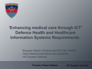 HQ Surgeon GeneralPromote, Protect, Restore,
‘Enhancing medical care through ICT’
Defence Health and Healthcare
Information Systems Requirements
Brigadier Martin CM Bricknell PhD DM L/RAMC
Head Medical Operations and Capability
HQ Surgeon General
 